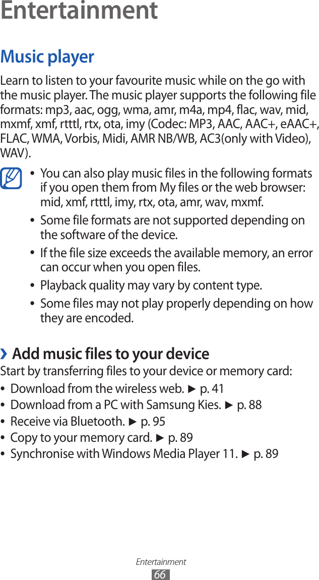 Entertainment66EntertainmentMusic playerLearn to listen to your favourite music while on the go with the music player. The music player supports the following file formats: mp3, aac, ogg, wma, amr, m4a, mp4, flac, wav, mid, mxmf, xmf, rtttl, rtx, ota, imy (Codec: MP3, AAC, AAC+, eAAC+, FLAC, WMA, Vorbis, Midi, AMR NB/WB, AC3(only with Video), WAV).You can also play music files in the following formats  ●if you open them from My files or the web browser: mid, xmf, rtttl, imy, rtx, ota, amr, wav, mxmf.Some file formats are not supported depending on  ●the software of the device.If the file size exceeds the available memory, an error  ●can occur when you open files.Playback quality may vary by content type. ●Some files may not play properly depending on how  ●they are encoded.Add music files to your device ›Start by transferring files to your device or memory card:Download from the wireless web.  ●► p. 41Download from a PC with Samsung Kies.  ●► p. 88Receive via Bluetooth.  ●► p. 95Copy to your memory card.  ●► p. 89Synchronise with Windows Media Player 11.  ●► p. 89