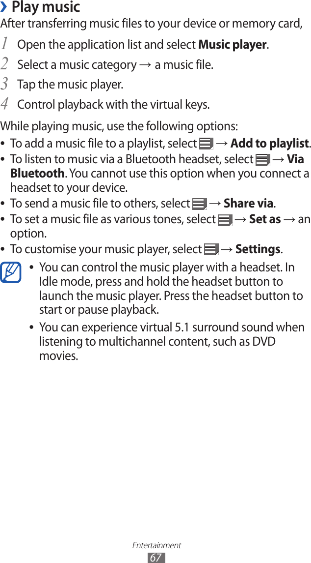 Entertainment67Play music ›After transferring music files to your device or memory card,Open the application list and select 1 Music player.Select a music category 2 → a music file.Tap the music player. 3 Control playback with the virtual keys.4 While playing music, use the following options:To add a music file to a playlist, select  ● → Add to playlist.To listen to music via a Bluetooth headset, select  ● → Via Bluetooth. You cannot use this option when you connect a headset to your device.To send a music file to others, select  ● → Share via.To set a music file as various tones, select  ● → Set as → an option.To customise your music player, select  ● → Settings.You can control the music player with a headset. In  ●Idle mode, press and hold the headset button to launch the music player. Press the headset button to start or pause playback.You can experience virtual 5.1 surround sound when  ●listening to multichannel content, such as DVD movies.