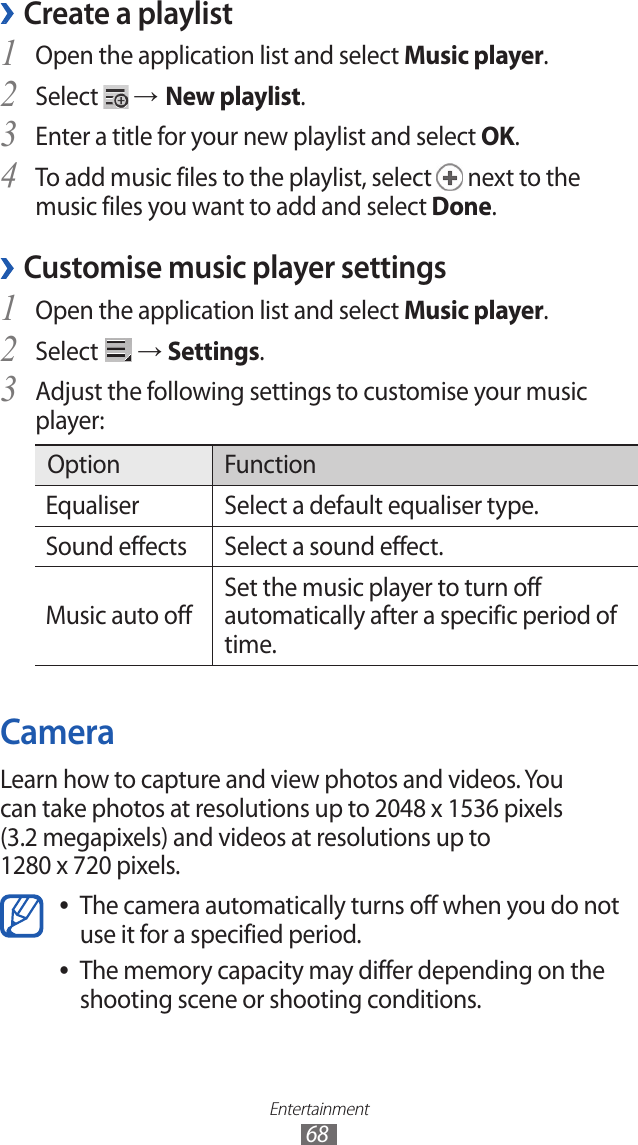 Entertainment68Create a playlist ›Open the application list and select 1 Music player.Select 2  → New playlist.Enter a title for your new playlist and select 3 OK.To add music files to the playlist, select 4  next to the music files you want to add and select Done.Customise music player settings ›Open the application list and select 1 Music player.Select 2  → Settings.Adjust the following settings to customise your music 3 player:Option FunctionEqualiser Select a default equaliser type.Sound effects Select a sound effect.Music auto off Set the music player to turn off automatically after a specific period of time.CameraLearn how to capture and view photos and videos. You can take photos at resolutions up to 2048 x 1536 pixels (3.2 megapixels) and videos at resolutions up to 1280 x 720 pixels.The camera automatically turns off when you do not  ●use it for a specified period.The memory capacity may differ depending on the  ●shooting scene or shooting conditions.
