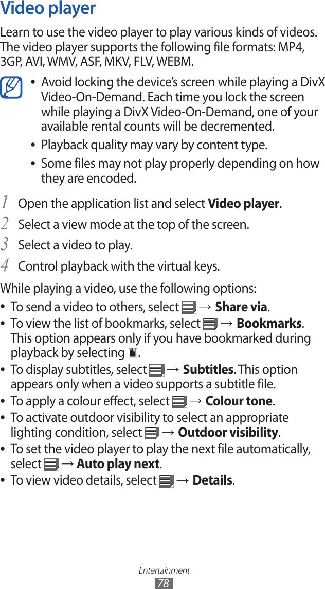 Entertainment78Video playerLearn to use the video player to play various kinds of videos. The video player supports the following file formats: MP4, 3GP, AVI, WMV, ASF, MKV, FLV, WEBM.Avoid locking the device’s screen while playing a DivX  ●Video-On-Demand. Each time you lock the screen while playing a DivX Video-On-Demand, one of your available rental counts will be decremented.Playback quality may vary by content type. ●Some files may not play properly depending on how  ●they are encoded.Open the application list and select 1 Video player.Select a view mode at the top of the screen.2 Select a video to play.3 Control playback with the virtual keys.4 While playing a video, use the following options:To send a video to others, select  ● → Share via.To view the list of bookmarks, select  ● → Bookmarks. This option appears only if you have bookmarked during playback by selecting  .To display subtitles, select  ● → Subtitles. This option appears only when a video supports a subtitle file.To apply a colour effect, select  ● → Colour tone.To activate outdoor visibility to select an appropriate  ●lighting condition, select   → Outdoor visibility.To set the video player to play the next file automatically,  ●select   → Auto play next.To view video details, select  ● → Details.