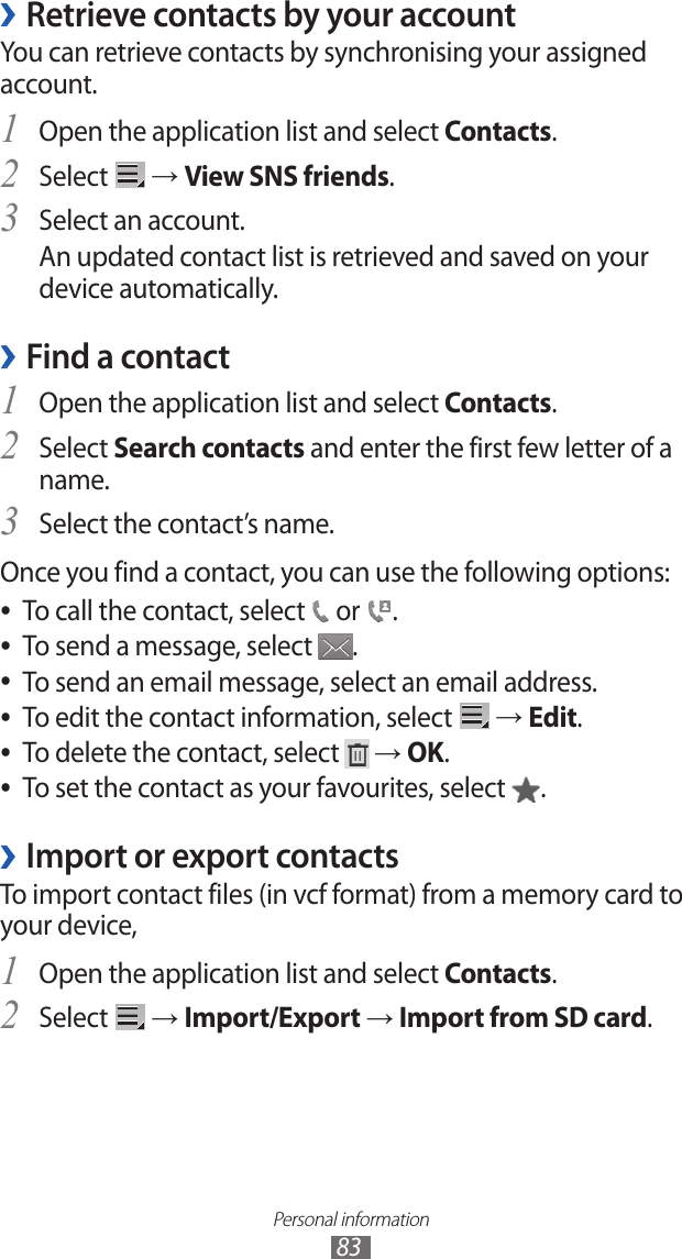 Personal information83 ›Retrieve contacts by your accountYou can retrieve contacts by synchronising your assigned account.Open the application list and select 1 Contacts.Select 2  → View SNS friends.Select an account.3 An updated contact list is retrieved and saved on your device automatically.Find a contact ›Open the application list and select 1 Contacts.Select 2 Search contacts and enter the first few letter of a name.Select the contact’s name.3 Once you find a contact, you can use the following options:To call the contact, select  ● or  .To send a message, select  ●.To send an email message, select an email address. ●To edit the contact information, select  ● → Edit.To delete the contact, select  ● → OK.To set the contact as your favourites, select  ●.Import or export contacts ›To import contact files (in vcf format) from a memory card to your device,Open the application list and select 1 Contacts.Select 2  → Import/Export → Import from SD card.