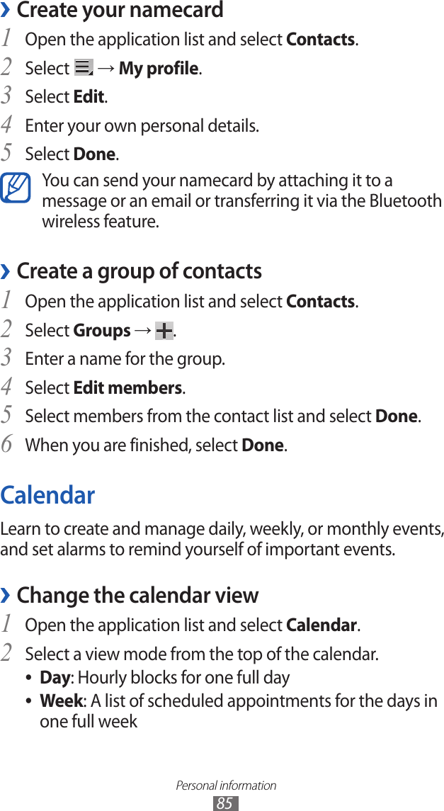 Personal information85Create your namecard ›Open the application list and select 1 Contacts.Select 2  → My profile.Select 3 Edit.Enter your own personal details.4 Select 5 Done.You can send your namecard by attaching it to a message or an email or transferring it via the Bluetooth wireless feature.Create a group of contacts ›Open the application list and select 1 Contacts.Select 2 Groups →  .Enter a name for the group.3 Select 4 Edit members.Select members from the contact list and select 5 Done.When you are finished, select 6 Done.CalendarLearn to create and manage daily, weekly, or monthly events, and set alarms to remind yourself of important events. Change the calendar view ›Open the application list and select 1 Calendar.Select a view mode from the top of the calendar.2 Day ●: Hourly blocks for one full dayWeek ●: A list of scheduled appointments for the days in one full week