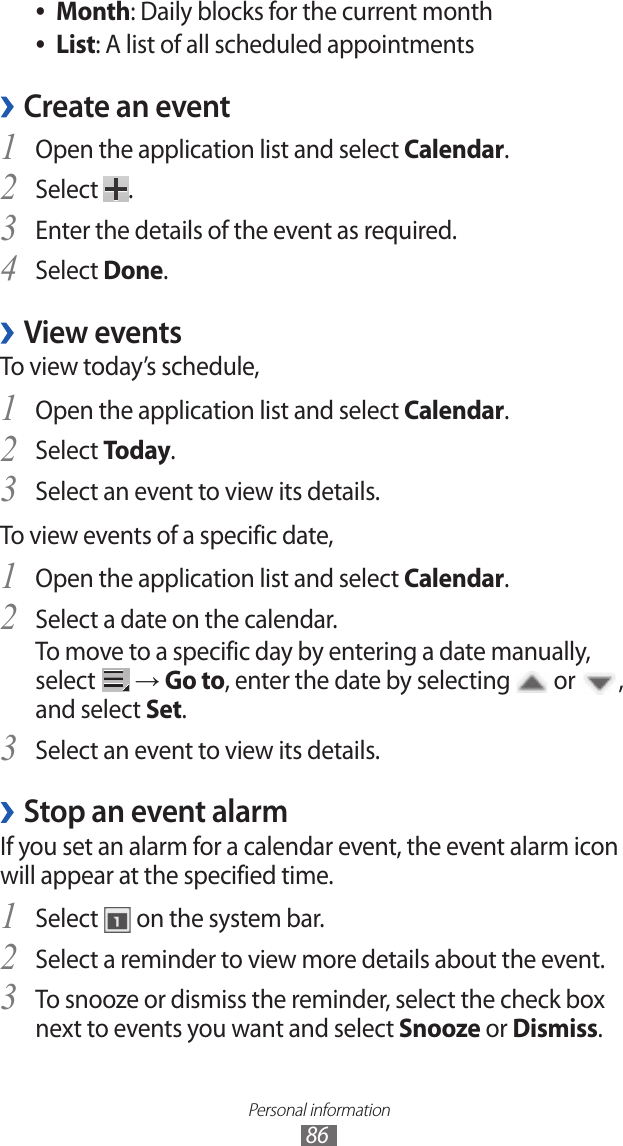 Personal information86Month ●: Daily blocks for the current monthList ●: A list of all scheduled appointmentsCreate an event ›Open the application list and select 1 Calendar.Select 2 .Enter the details of the event as required.3 Select 4 Done.View events ›To view today’s schedule,Open the application list and select 1 Calendar.Select 2 Today.Select an event to view its details.3 To view events of a specific date,Open the application list and select 1 Calendar.Select a date on the calendar.2 To move to a specific day by entering a date manually, select   → Go to, enter the date by selecting   or  , and select Set.Select an event to view its details.3 Stop an event alarm ›If you set an alarm for a calendar event, the event alarm icon will appear at the specified time.Select 1  on the system bar.Select a reminder to view more details about the event.2 To snooze or dismiss the reminder, select the check box 3 next to events you want and select Snooze or Dismiss.
