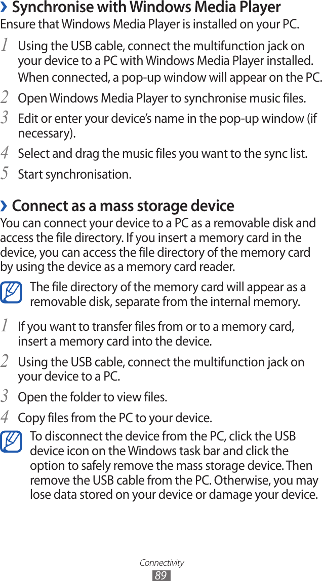 Connectivity89 ›Synchronise with Windows Media PlayerEnsure that Windows Media Player is installed on your PC.Using the USB cable, connect the multifunction jack on 1 your device to a PC with Windows Media Player installed.When connected, a pop-up window will appear on the PC.Open Windows Media Player to synchronise music files.2 Edit or enter your device’s name in the pop-up window (if 3 necessary).Select and drag the music files you want to the sync list.4 Start synchronisation.5  ›Connect as a mass storage deviceYou can connect your device to a PC as a removable disk and access the file directory. If you insert a memory card in the device, you can access the file directory of the memory card by using the device as a memory card reader.The file directory of the memory card will appear as a removable disk, separate from the internal memory.If you want to transfer files from or to a memory card, 1 insert a memory card into the device.Using the USB cable, connect the multifunction jack on 2 your device to a PC.Open the folder to view files.3 Copy files from the PC to your device.4 To disconnect the device from the PC, click the USB device icon on the Windows task bar and click the option to safely remove the mass storage device. Then remove the USB cable from the PC. Otherwise, you may lose data stored on your device or damage your device.