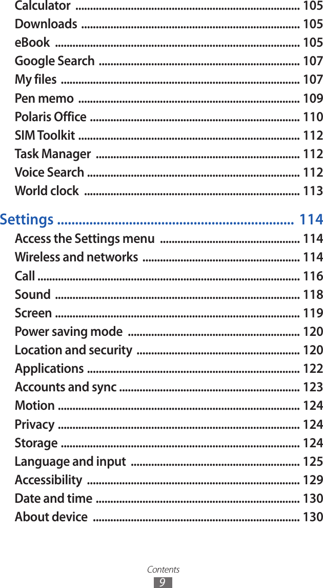 Contents9Calculator  ............................................................................. 105Downloads  ........................................................................... 105eBook  .................................................................................... 105Google Search  ..................................................................... 107My files  .................................................................................. 107Pen memo  ............................................................................ 109Polaris Office  ........................................................................ 110SIM Toolkit  ............................................................................ 112Task Manager  ...................................................................... 112Voice Search  ......................................................................... 112World clock  .......................................................................... 113Settings  ..................................................................  114Access the Settings menu  ................................................ 114Wireless and networks  ...................................................... 114Call .......................................................................................... 116Sound  .................................................................................... 118Screen  .................................................................................... 119Power saving mode  ........................................................... 120Location and security  ........................................................ 120Applications  ......................................................................... 122Accounts and sync .............................................................. 123Motion  ................................................................................... 124Privacy  ................................................................................... 124Storage  .................................................................................. 124Language and input  .......................................................... 125Accessibility  ......................................................................... 129Date and time  ...................................................................... 130About device  ....................................................................... 130