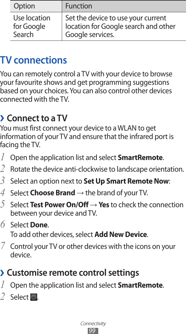 Connectivity 99Option FunctionUse location for Google SearchSet the device to use your current location for Google search and other Google services.TV connectionsYou can remotely control a TV with your device to browse your favourite shows and get programming suggestions based on your choices. You can also control other devices connected with the TV.Connect to a TV ›You must first connect your device to a WLAN to get information of your TV and ensure that the infrared port is facing the TV. Open the application list and select 1 SmartRemote.Rotate the device anti-clockwise to landscape orientation.2 Select an option next to 3 Set Up Smart Remote Now:Select 4 Choose Brand → the brand of your TV.Select 5 Test Power On/Off → Yes  to check the connection between your device and TV.Select 6 Done.To add other devices, select Add New Device.Control your TV or other devices with the icons on your 7 device.Customise remote control settings ›Open the application list and select 1 SmartRemote.Select 2 .