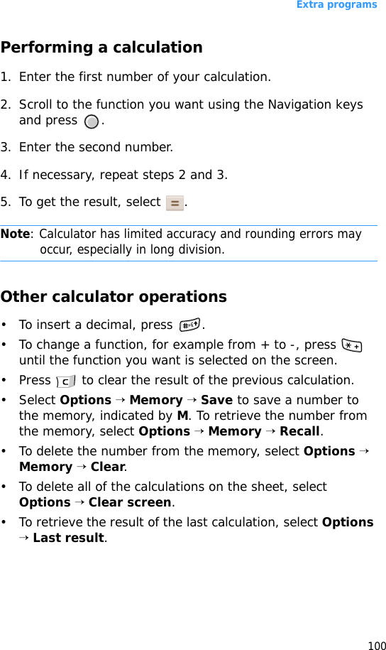 Extra programs100Performing a calculation1. Enter the first number of your calculation. 2. Scroll to the function you want using the Navigation keys and press  .3. Enter the second number.4. If necessary, repeat steps 2 and 3.5. To get the result, select  .Note: Calculator has limited accuracy and rounding errors may occur, especially in long division.Other calculator operations• To insert a decimal, press  .• To change a function, for example from + to -, press   until the function you want is selected on the screen.• Press   to clear the result of the previous calculation.• Select Options → Memory → Save to save a number to the memory, indicated by M. To retrieve the number from the memory, select Options → Memory → Recall.• To delete the number from the memory, select Options → Memory → Clear.• To delete all of the calculations on the sheet, select Options → Clear screen.• To retrieve the result of the last calculation, select Options → Last result.