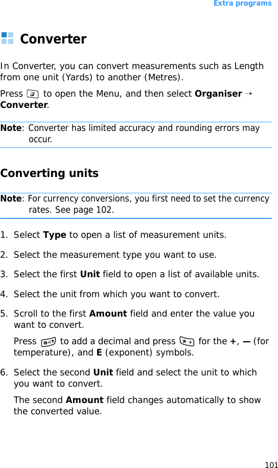 Extra programs101ConverterIn Converter, you can convert measurements such as Length from one unit (Yards) to another (Metres).Press   to open the Menu, and then select Organiser → Converter.Note: Converter has limited accuracy and rounding errors may occur.Converting unitsNote: For currency conversions, you first need to set the currency rates. See page 102.1. Select Type to open a list of measurement units. 2. Select the measurement type you want to use.3. Select the first Unit field to open a list of available units. 4. Select the unit from which you want to convert.5. Scroll to the first Amount field and enter the value you want to convert.Press   to add a decimal and press   for the +, — (for temperature), and E (exponent) symbols.6. Select the second Unit field and select the unit to which you want to convert.The second Amount field changes automatically to show the converted value.