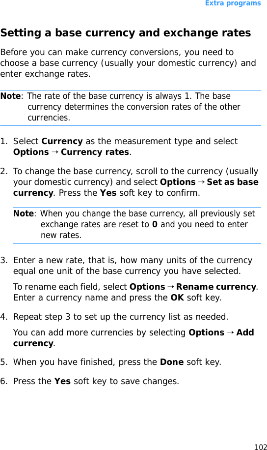 Extra programs102Setting a base currency and exchange ratesBefore you can make currency conversions, you need to choose a base currency (usually your domestic currency) and enter exchange rates.Note: The rate of the base currency is always 1. The base currency determines the conversion rates of the other currencies.1. Select Currency as the measurement type and select Options → Currency rates. 2. To change the base currency, scroll to the currency (usually your domestic currency) and select Options → Set as base currency. Press the Yes soft key to confirm.Note: When you change the base currency, all previously set exchange rates are reset to 0 and you need to enter new rates.3. Enter a new rate, that is, how many units of the currency equal one unit of the base currency you have selected. To rename each field, select Options → Rename currency. Enter a currency name and press the OK soft key.4. Repeat step 3 to set up the currency list as needed.You can add more currencies by selecting Options → Add currency.5. When you have finished, press the Done soft key.6. Press the Yes soft key to save changes.