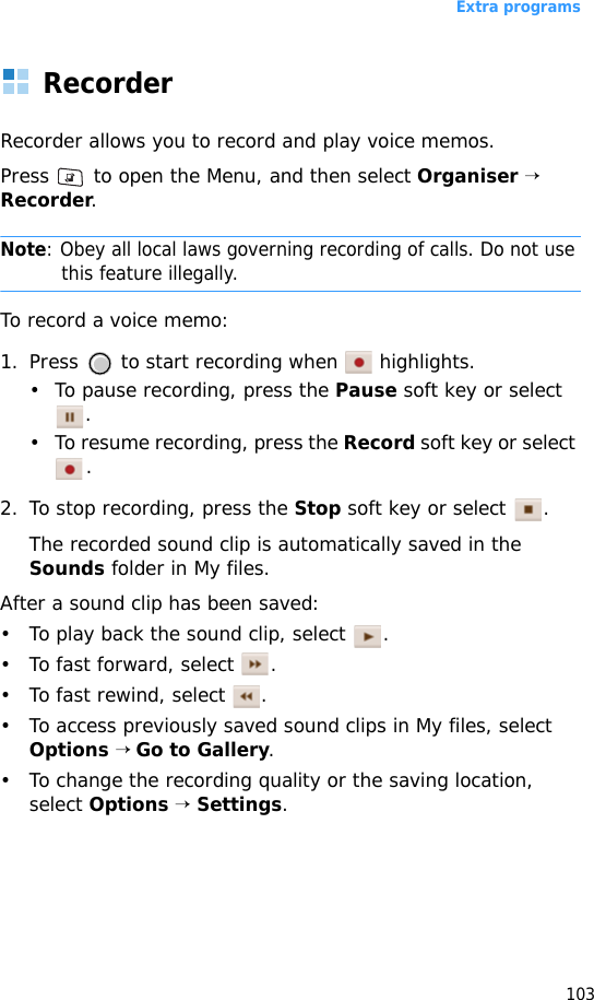 Extra programs103RecorderRecorder allows you to record and play voice memos.Press   to open the Menu, and then select Organiser → Recorder.Note: Obey all local laws governing recording of calls. Do not use this feature illegally.To record a voice memo:1. Press   to start recording when   highlights. • To pause recording, press the Pause soft key or select .• To resume recording, press the Record soft key or select .2. To stop recording, press the Stop soft key or select  .The recorded sound clip is automatically saved in the Sounds folder in My files.After a sound clip has been saved: • To play back the sound clip, select  .• To fast forward, select  .• To fast rewind, select  .• To access previously saved sound clips in My files, select Options → Go to Gallery. • To change the recording quality or the saving location, select Options → Settings.
