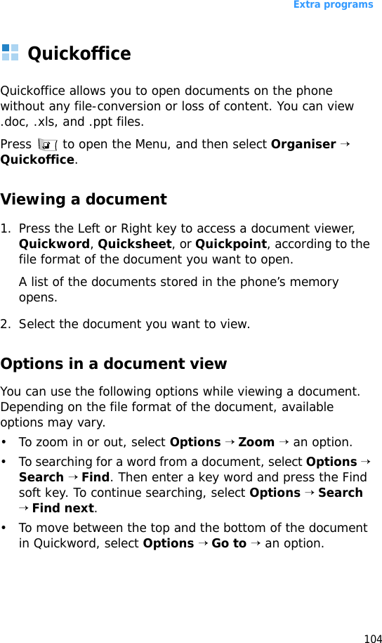Extra programs104QuickofficeQuickoffice allows you to open documents on the phone without any file-conversion or loss of content. You can view .doc, .xls, and .ppt files.Press   to open the Menu, and then select Organiser → Quickoffice.Viewing a document1. Press the Left or Right key to access a document viewer, Quickword, Quicksheet, or Quickpoint, according to the file format of the document you want to open.A list of the documents stored in the phone’s memory opens.2. Select the document you want to view.Options in a document viewYou can use the following options while viewing a document. Depending on the file format of the document, available options may vary.• To zoom in or out, select Options → Zoom → an option.• To searching for a word from a document, select Options → Search → Find. Then enter a key word and press the Find soft key. To continue searching, select Options → Search → Find next.• To move between the top and the bottom of the document in Quickword, select Options → Go to → an option.