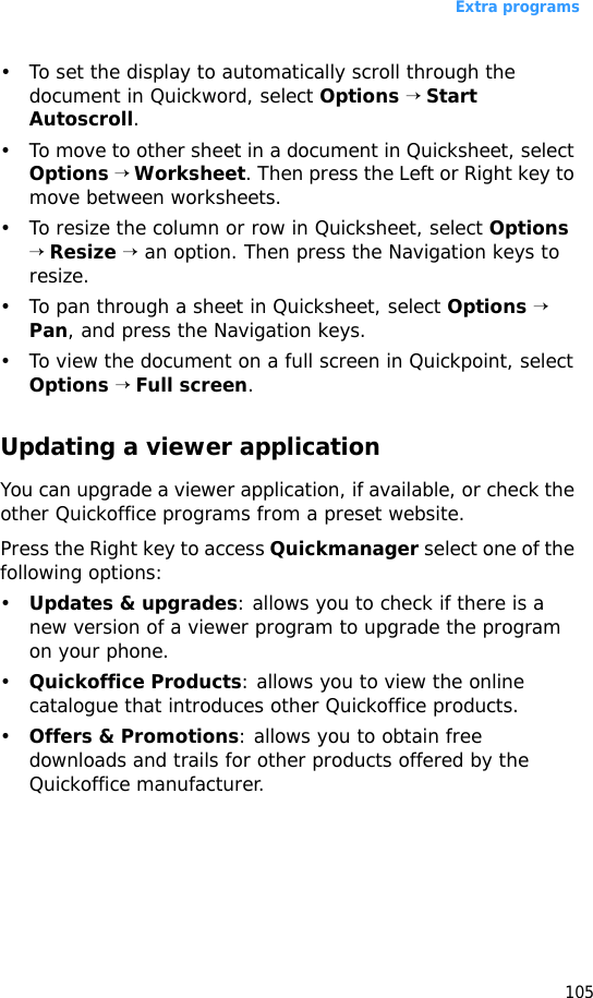 Extra programs105• To set the display to automatically scroll through the document in Quickword, select Options → Start Autoscroll.• To move to other sheet in a document in Quicksheet, select Options → Worksheet. Then press the Left or Right key to move between worksheets.• To resize the column or row in Quicksheet, select Options → Resize → an option. Then press the Navigation keys to resize.• To pan through a sheet in Quicksheet, select Options → Pan, and press the Navigation keys.• To view the document on a full screen in Quickpoint, select Options → Full screen. Updating a viewer applicationYou can upgrade a viewer application, if available, or check the other Quickoffice programs from a preset website.Press the Right key to access Quickmanager select one of the following options:•Updates &amp; upgrades: allows you to check if there is a new version of a viewer program to upgrade the program on your phone.•Quickoffice Products: allows you to view the online catalogue that introduces other Quickoffice products.•Offers &amp; Promotions: allows you to obtain free downloads and trails for other products offered by the Quickoffice manufacturer.