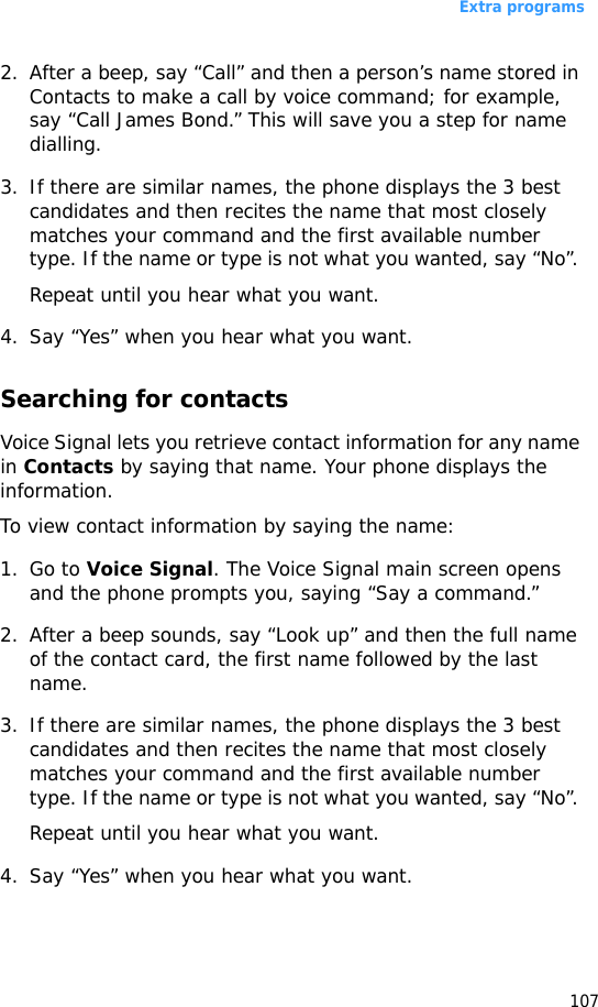 Extra programs1072. After a beep, say “Call” and then a person’s name stored in Contacts to make a call by voice command; for example, say “Call James Bond.” This will save you a step for name dialling.3. If there are similar names, the phone displays the 3 best candidates and then recites the name that most closely matches your command and the first available number type. If the name or type is not what you wanted, say “No”. Repeat until you hear what you want.4. Say “Yes” when you hear what you want. Searching for contactsVoice Signal lets you retrieve contact information for any name in Contacts by saying that name. Your phone displays the information.To view contact information by saying the name:1. Go to Voice Signal. The Voice Signal main screen opens and the phone prompts you, saying “Say a command.” 2. After a beep sounds, say “Look up” and then the full name of the contact card, the first name followed by the last name.3. If there are similar names, the phone displays the 3 best candidates and then recites the name that most closely matches your command and the first available number type. If the name or type is not what you wanted, say “No”. Repeat until you hear what you want.4. Say “Yes” when you hear what you want. 