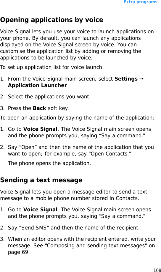 Extra programs108Opening applications by voiceVoice Signal lets you use your voice to launch applications on your phone. By default, you can launch any applications displayed on the Voice Signal screen by voice. You can customise the application list by adding or removing the applications to be launched by voice.To set up application list for voice launch:1. From the Voice Signal main screen, select Settings → Application Launcher.2. Select the applications you want.3. Press the Back soft key.To open an application by saying the name of the application:1. Go to Voice Signal. The Voice Signal main screen opens and the phone prompts you, saying “Say a command.”2. Say “Open” and then the name of the application that you want to open; for example, say “Open Contacts.”The phone opens the application.Sending a text messageVoice Signal lets you open a message editor to send a text message to a mobile phone number stored in Contacts.1. Go to Voice Signal. The Voice Signal main screen opens and the phone prompts you, saying “Say a command.”2. Say “Send SMS” and then the name of the recipient.3. When an editor opens with the recipient entered, write your message. See “Composing and sending text messages” on page 69.
