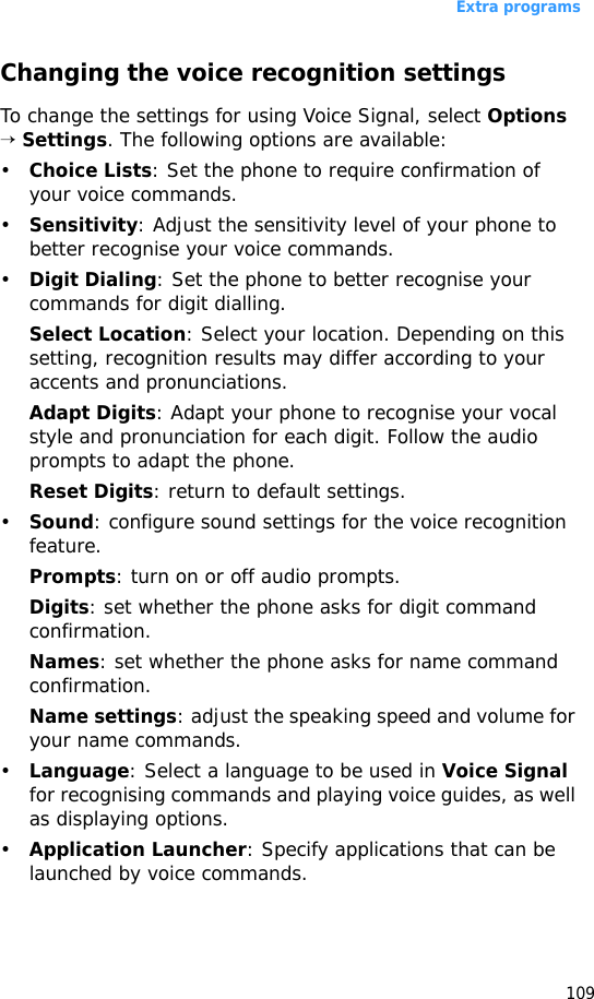 Extra programs109Changing the voice recognition settingsTo change the settings for using Voice Signal, select Options → Settings. The following options are available:•Choice Lists: Set the phone to require confirmation of your voice commands.•Sensitivity: Adjust the sensitivity level of your phone to better recognise your voice commands. •Digit Dialing: Set the phone to better recognise your commands for digit dialling. Select Location: Select your location. Depending on this setting, recognition results may differ according to your accents and pronunciations. Adapt Digits: Adapt your phone to recognise your vocal style and pronunciation for each digit. Follow the audio prompts to adapt the phone.Reset Digits: return to default settings.•Sound: configure sound settings for the voice recognition feature.Prompts: turn on or off audio prompts.Digits: set whether the phone asks for digit command confirmation.Names: set whether the phone asks for name command confirmation.Name settings: adjust the speaking speed and volume for your name commands.•Language: Select a language to be used in Voice Signal for recognising commands and playing voice guides, as well as displaying options.•Application Launcher: Specify applications that can be launched by voice commands.