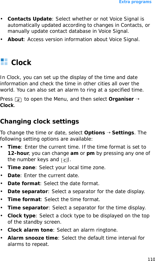 Extra programs110•Contacts Update: Select whether or not Voice Signal is automatically updated according to changes in Contacts, or manually update contact database in Voice Signal.•About: Access version information about Voice Signal.ClockIn Clock, you can set up the display of the time and date information and check the time in other cities all over the world. You can also set an alarm to ring at a specified time.Press   to open the Menu, and then select Organiser → Clock.Changing clock settingsTo change the time or date, select Options → Settings. The following setting options are available:•Time: Enter the current time. If the time format is set to 12-hour, you can change am or pm by pressing any one of the number keys and  .•Time zone: Select your local time zone.•Date: Enter the current date.•Date format: Select the date format.•Date separator: Select a separator for the date display.•Time format: Select the time format.•Time separator: Select a separator for the time display.•Clock type: Select a clock type to be displayed on the top of the standby screen.•Clock alarm tone: Select an alarm ringtone.•Alarm snooze time: Select the default time interval for alarms to repeat.