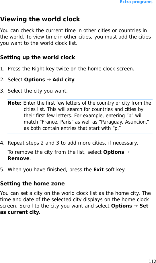 Extra programs112Viewing the world clockYou can check the current time in other cities or countries in the world. To view time in other cities, you must add the cities you want to the world clock list. Setting up the world clock1. Press the Right key twice on the home clock screen.2. Select Options → Add city.3. Select the city you want.Note: Enter the first few letters of the country or city from the cities list. This will search for countries and cities by their first few letters. For example, entering “p” will match “France, Paris” as well as “Paraguay, Asuncion,” as both contain entries that start with “p.”4. Repeat steps 2 and 3 to add more cities, if necessary.To remove the city from the list, select Options → Remove.5. When you have finished, press the Exit soft key.Setting the home zoneYou can set a city on the world clock list as the home city. The time and date of the selected city displays on the home clock screen. Scroll to the city you want and select Options → Set as current city.