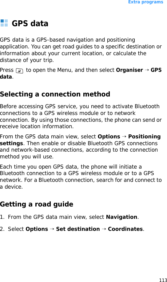 Extra programs113GPS dataGPS data is a GPS-based navigation and positioning application. You can get road guides to a specific destination or information about your current location, or calculate the distance of your trip. Press   to open the Menu, and then select Organiser → GPS data.Selecting a connection methodBefore accessing GPS service, you need to activate Bluetooth connections to a GPS wireless module or to network connection. By using those connections, the phone can send or receive location information.From the GPS data main view, select Options → Positioning settings. Then enable or disable Bluetooth GPS connections and network-based connections, according to the connection method you will use.Each time you open GPS data, the phone will initiate a Bluetooth connection to a GPS wireless module or to a GPS network. For a Bluetooth connection, search for and connect to a device.Getting a road guide1. From the GPS data main view, select Navigation.2. Select Options → Set destination → Coordinates.