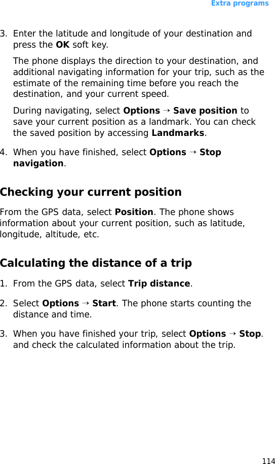 Extra programs1143. Enter the latitude and longitude of your destination and press the OK soft key. The phone displays the direction to your destination, and additional navigating information for your trip, such as the estimate of the remaining time before you reach the destination, and your current speed.During navigating, select Options → Save position to save your current position as a landmark. You can check the saved position by accessing Landmarks.4. When you have finished, select Options → Stop navigation.Checking your current positionFrom the GPS data, select Position. The phone shows information about your current position, such as latitude, longitude, altitude, etc.Calculating the distance of a trip1. From the GPS data, select Trip distance.2. Select Options → Start. The phone starts counting the distance and time.3. When you have finished your trip, select Options → Stop. and check the calculated information about the trip.