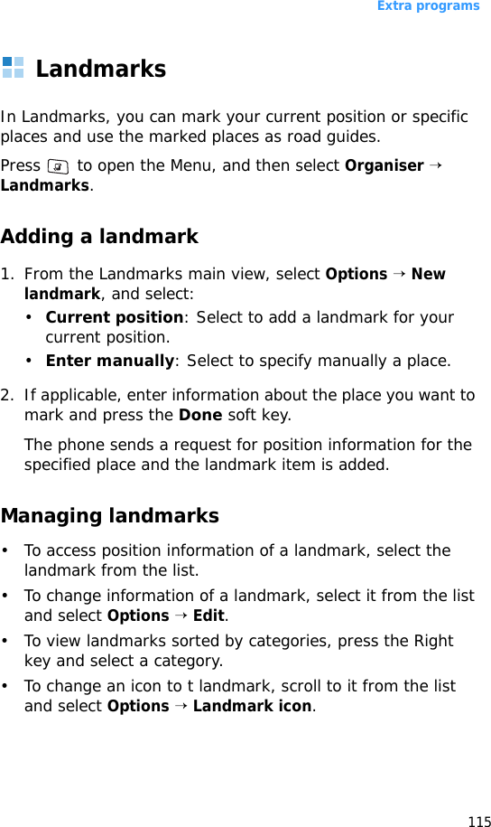 Extra programs115LandmarksIn Landmarks, you can mark your current position or specific places and use the marked places as road guides.Press   to open the Menu, and then select Organiser → Landmarks.Adding a landmark1. From the Landmarks main view, select Options → New landmark, and select:•Current position: Select to add a landmark for your current position.•Enter manually: Select to specify manually a place.2. If applicable, enter information about the place you want to mark and press the Done soft key.The phone sends a request for position information for the specified place and the landmark item is added.Managing landmarks• To access position information of a landmark, select the landmark from the list.• To change information of a landmark, select it from the list and select Options → Edit.• To view landmarks sorted by categories, press the Right key and select a category.• To change an icon to t landmark, scroll to it from the list and select Options → Landmark icon. 