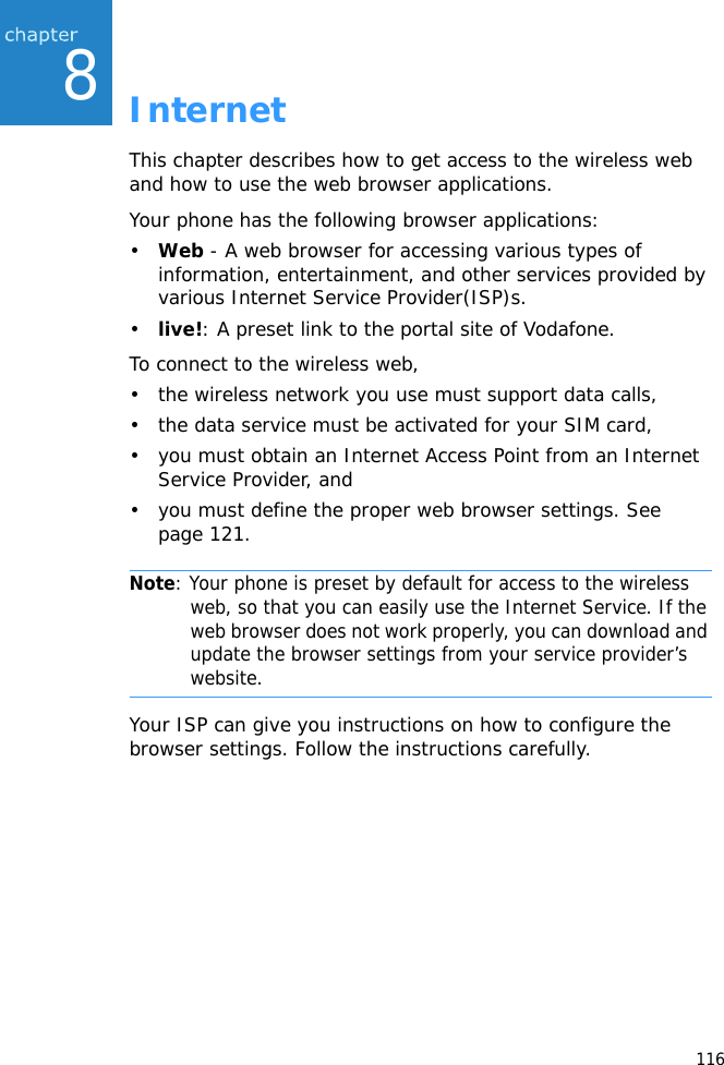 1168InternetThis chapter describes how to get access to the wireless web and how to use the web browser applications.Your phone has the following browser applications:•Web - A web browser for accessing various types of information, entertainment, and other services provided by various Internet Service Provider(ISP)s.•live!: A preset link to the portal site of Vodafone.To connect to the wireless web,• the wireless network you use must support data calls,• the data service must be activated for your SIM card,• you must obtain an Internet Access Point from an Internet Service Provider, and• you must define the proper web browser settings. See page 121.Note: Your phone is preset by default for access to the wireless web, so that you can easily use the Internet Service. If the web browser does not work properly, you can download and update the browser settings from your service provider’s website.Your ISP can give you instructions on how to configure the browser settings. Follow the instructions carefully.