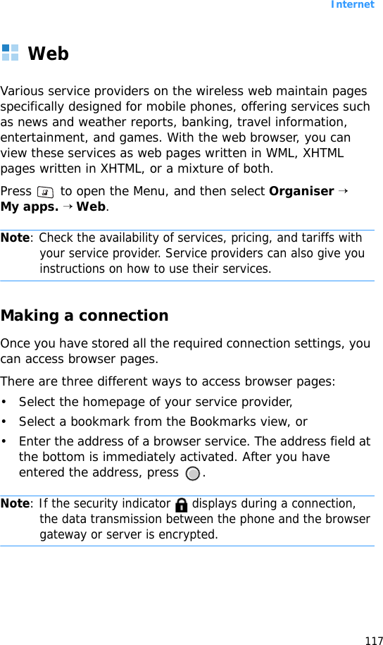 Internet117WebVarious service providers on the wireless web maintain pages specifically designed for mobile phones, offering services such as news and weather reports, banking, travel information, entertainment, and games. With the web browser, you can view these services as web pages written in WML, XHTML pages written in XHTML, or a mixture of both.Press   to open the Menu, and then select Organiser → My apps. → Web.Note: Check the availability of services, pricing, and tariffs with your service provider. Service providers can also give you instructions on how to use their services.Making a connectionOnce you have stored all the required connection settings, you can access browser pages.There are three different ways to access browser pages:• Select the homepage of your service provider,• Select a bookmark from the Bookmarks view, or• Enter the address of a browser service. The address field at the bottom is immediately activated. After you have entered the address, press  .Note: If the security indicator   displays during a connection, the data transmission between the phone and the browser gateway or server is encrypted.