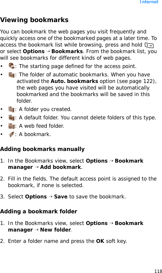 Internet118Viewing bookmarksYou can bookmark the web pages you visit frequently and quickly access one of the bookmarked pages at a later time. To access the bookmark list while browsing, press and hold   or select Options → Bookmarks. From the bookmark list, you will see bookmarks for different kinds of web pages.• : The starting page defined for the access point.• : The folder of automatic bookmarks. When you have activated the Auto. bookmarks option (see page 122), the web pages you have visited will be automatically bookmarked and the bookmarks will be saved in this folder.• : A folder you created.• : A default folder. You cannot delete folders of this type.• : A web feed folder.•: A bookmark.Adding bookmarks manually1. In the Bookmarks view, select Options → Bookmark manager → Add bookmark.2. Fill in the fields. The default access point is assigned to the bookmark, if none is selected.3. Select Options → Save to save the bookmark.Adding a bookmark folder1. In the Bookmarks view, select Options → Bookmark manager → New folder.2. Enter a folder name and press the OK soft key.