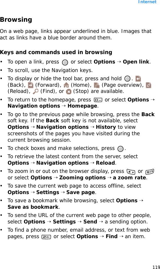 Internet119BrowsingOn a web page, links appear underlined in blue. Images that act as links have a blue border around them.Keys and commands used in browsing• To open a link, press   or select Options → Open link.• To scroll, use the Navigation keys.• To display or hide the tool bar, press and hold  .   (Back),   (Forward),   (Home),   (Page overview),   (Reload),   (Find), or   (Stop) are available.• To return to the homepage, press   or select Options → Navigation options → Homepage.• To go to the previous page while browsing, press the Back soft key. If the Back soft key is not available, select Options → Navigation options → History to view screenshots of the pages you have visited during the current browsing session.• To check boxes and make selections, press  .• To retrieve the latest content from the server, select Options → Navigation options → Reload.• To zoom in or out on the browser display, press   or   or select Options → Zooming options → a zoom rate.• To save the current web page to access offline, select Options → Settings → Save page.• To save a bookmark while browsing, select Options → Save as bookmark.• To send the URL of the current web page to other people, select Options → Settings → Send → a sending option.• To find a phone number, email address, or text from web pages, press   or select Options → Find → an item.