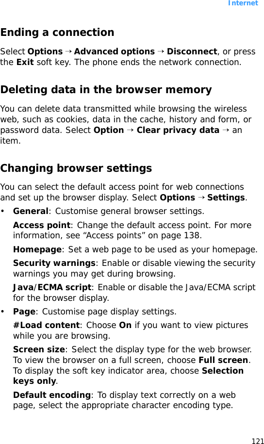 Internet121Ending a connectionSelect Options → Advanced options → Disconnect, or press the Exit soft key. The phone ends the network connection.Deleting data in the browser memoryYou can delete data transmitted while browsing the wireless web, such as cookies, data in the cache, history and form, or password data. Select Option → Clear privacy data → an item.Changing browser settingsYou can select the default access point for web connections and set up the browser display. Select Options → Settings.•General: Customise general browser settings.Access point: Change the default access point. For more information, see “Access points” on page 138.Homepage: Set a web page to be used as your homepage.Security warnings: Enable or disable viewing the security warnings you may get during browsing.Java/ECMA script: Enable or disable the Java/ECMA script for the browser display.•Page: Customise page display settings.#Load content: Choose On if you want to view pictures while you are browsing.Screen size: Select the display type for the web browser. To view the browser on a full screen, choose Full screen. To display the soft key indicator area, choose Selection keys only.Default encoding: To display text correctly on a web page, select the appropriate character encoding type.