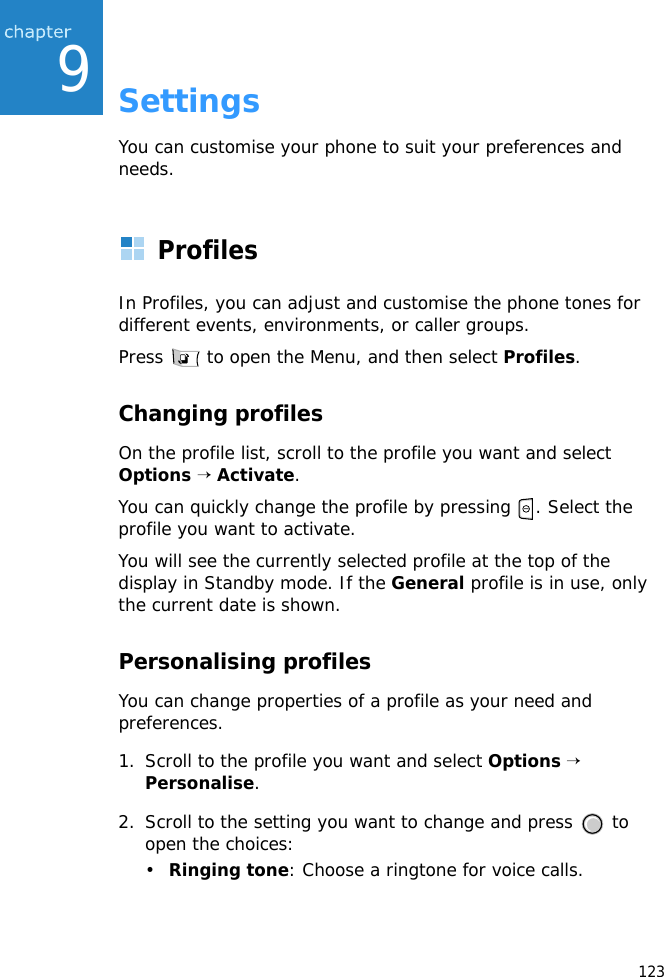 1239SettingsYou can customise your phone to suit your preferences and needs.ProfilesIn Profiles, you can adjust and customise the phone tones for different events, environments, or caller groups. Press   to open the Menu, and then select Profiles. Changing profilesOn the profile list, scroll to the profile you want and select Options → Activate.You can quickly change the profile by pressing  . Select the profile you want to activate.You will see the currently selected profile at the top of the display in Standby mode. If the General profile is in use, only the current date is shown.Personalising profilesYou can change properties of a profile as your need and preferences.1. Scroll to the profile you want and select Options → Personalise. 2. Scroll to the setting you want to change and press   to open the choices:•Ringing tone: Choose a ringtone for voice calls.