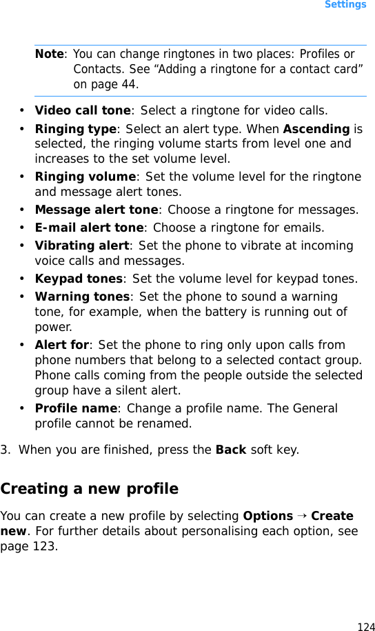 Settings124Note: You can change ringtones in two places: Profiles or Contacts. See “Adding a ringtone for a contact card” on page 44.•Video call tone: Select a ringtone for video calls.•Ringing type: Select an alert type. When Ascending is selected, the ringing volume starts from level one and increases to the set volume level.•Ringing volume: Set the volume level for the ringtone and message alert tones.•Message alert tone: Choose a ringtone for messages.•E-mail alert tone: Choose a ringtone for emails.•Vibrating alert: Set the phone to vibrate at incoming voice calls and messages. •Keypad tones: Set the volume level for keypad tones.•Warning tones: Set the phone to sound a warning tone, for example, when the battery is running out of power.•Alert for: Set the phone to ring only upon calls from phone numbers that belong to a selected contact group. Phone calls coming from the people outside the selected group have a silent alert. •Profile name: Change a profile name. The General profile cannot be renamed.3. When you are finished, press the Back soft key.Creating a new profileYou can create a new profile by selecting Options → Create new. For further details about personalising each option, see page 123.