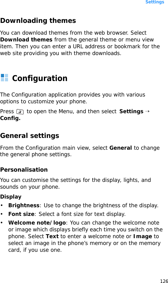 Settings126Downloading themesYou can download themes from the web browser. Select Download themes from the general theme or menu view item. Then you can enter a URL address or bookmark for the web site providing you with theme downloads.ConfigurationThe Configuration application provides you with various options to customize your phone. Press   to open the Menu, and then select  Settings → Config.General settingsFrom the Configuration main view, select General to change the general phone settings.PersonalisationYou can customise the settings for the display, lights, and sounds on your phone.Display•Brightness: Use to change the brightness of the display.•Font size: Select a font size for text display.•Welcome note/logo: You can change the welcome note or image which displays briefly each time you switch on the phone. Select Text to enter a welcome note or Image to select an image in the phone’s memory or on the memory card, if you use one.