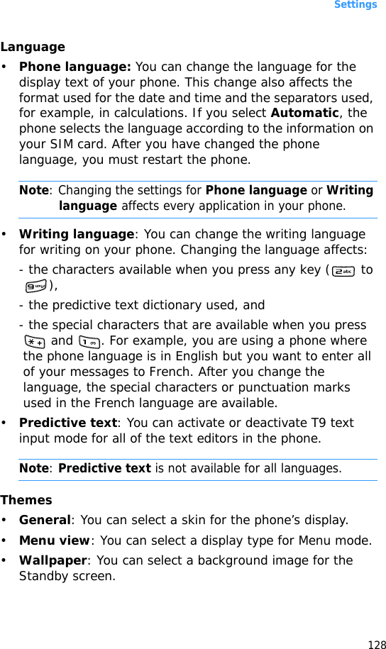 Settings128Language•Phone language: You can change the language for the display text of your phone. This change also affects the format used for the date and time and the separators used, for example, in calculations. If you select Automatic, the phone selects the language according to the information on your SIM card. After you have changed the phone language, you must restart the phone.Note: Changing the settings for Phone language or Writing language affects every application in your phone.•Writing language: You can change the writing language for writing on your phone. Changing the language affects:- the characters available when you press any key (  to ),- the predictive text dictionary used, and - the special characters that are available when you press  and  . For example, you are using a phone where the phone language is in English but you want to enter all of your messages to French. After you change the language, the special characters or punctuation marks used in the French language are available.•Predictive text: You can activate or deactivate T9 text input mode for all of the text editors in the phone.Note: Predictive text is not available for all languages.Themes•General: You can select a skin for the phone’s display.•Menu view: You can select a display type for Menu mode.•Wallpaper: You can select a background image for the Standby screen.