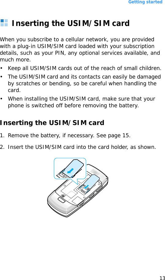 Getting started13Inserting the USIM/SIM cardWhen you subscribe to a cellular network, you are provided with a plug-in USIM/SIM card loaded with your subscription details, such as your PIN, any optional services available, and much more.• Keep all USIM/SIM cards out of the reach of small children.• The USIM/SIM card and its contacts can easily be damaged by scratches or bending, so be careful when handling the card.• When installing the USIM/SIM card, make sure that your phone is switched off before removing the battery.Inserting the USIM/SIM card1. Remove the battery, if necessary. See page 15.2. Insert the USIM/SIM card into the card holder, as shown.