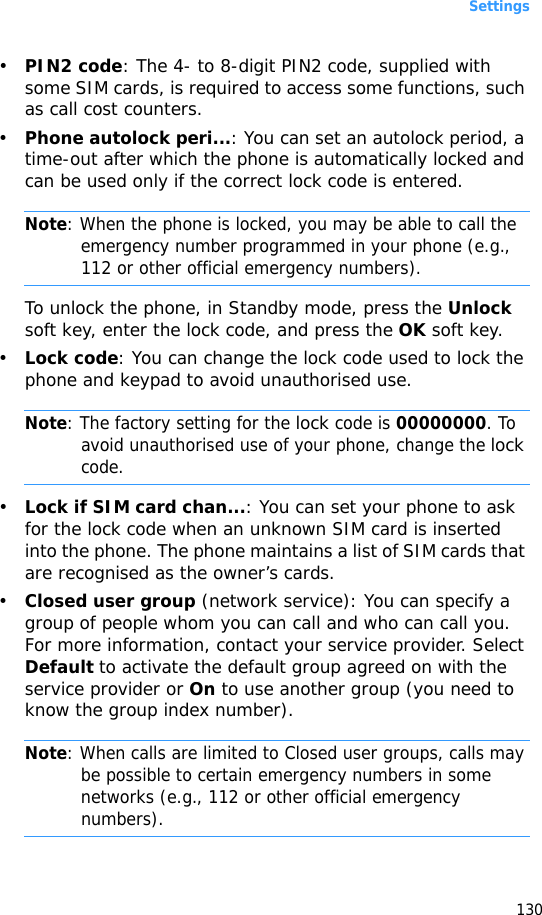 Settings130•PIN2 code: The 4- to 8-digit PIN2 code, supplied with some SIM cards, is required to access some functions, such as call cost counters.•Phone autolock peri...: You can set an autolock period, a time-out after which the phone is automatically locked and can be used only if the correct lock code is entered.Note: When the phone is locked, you may be able to call the emergency number programmed in your phone (e.g., 112 or other official emergency numbers).To unlock the phone, in Standby mode, press the Unlock soft key, enter the lock code, and press the OK soft key.•Lock code: You can change the lock code used to lock the phone and keypad to avoid unauthorised use.Note: The factory setting for the lock code is 00000000. To avoid unauthorised use of your phone, change the lock code.•Lock if SIM card chan...: You can set your phone to ask for the lock code when an unknown SIM card is inserted into the phone. The phone maintains a list of SIM cards that are recognised as the owner’s cards.•Closed user group (network service): You can specify a group of people whom you can call and who can call you. For more information, contact your service provider. Select Default to activate the default group agreed on with the service provider or On to use another group (you need to know the group index number).Note: When calls are limited to Closed user groups, calls may be possible to certain emergency numbers in some networks (e.g., 112 or other official emergency numbers).