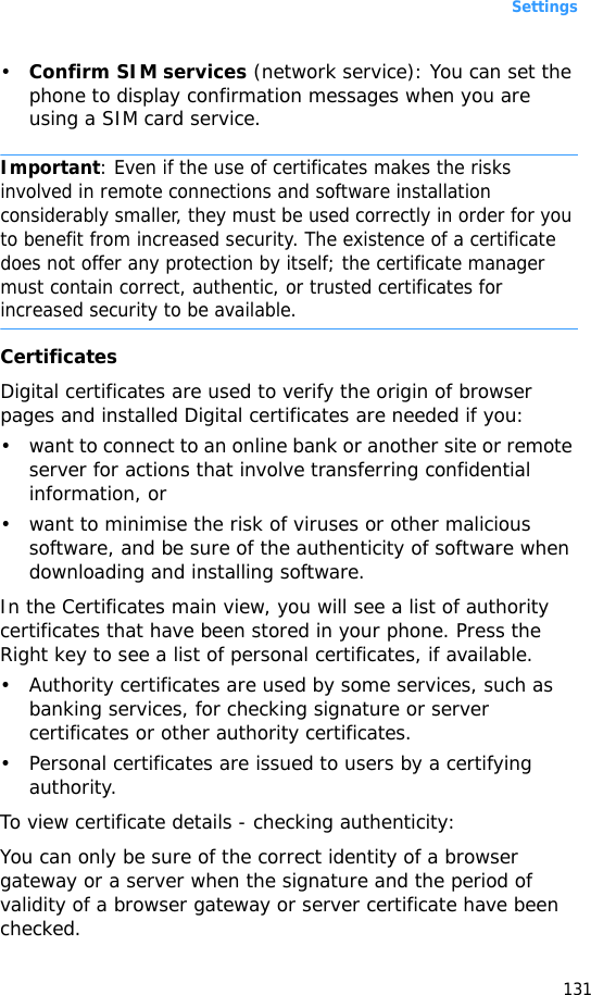 Settings131•Confirm SIM services (network service): You can set the phone to display confirmation messages when you are using a SIM card service.Important: Even if the use of certificates makes the risks involved in remote connections and software installation considerably smaller, they must be used correctly in order for you to benefit from increased security. The existence of a certificate does not offer any protection by itself; the certificate manager must contain correct, authentic, or trusted certificates for increased security to be available.CertificatesDigital certificates are used to verify the origin of browser pages and installed Digital certificates are needed if you:• want to connect to an online bank or another site or remote server for actions that involve transferring confidential information, or• want to minimise the risk of viruses or other malicious software, and be sure of the authenticity of software when downloading and installing software.In the Certificates main view, you will see a list of authority certificates that have been stored in your phone. Press the Right key to see a list of personal certificates, if available.• Authority certificates are used by some services, such as banking services, for checking signature or server certificates or other authority certificates.• Personal certificates are issued to users by a certifying authority.To view certificate details - checking authenticity:You can only be sure of the correct identity of a browser gateway or a server when the signature and the period of validity of a browser gateway or server certificate have been checked.