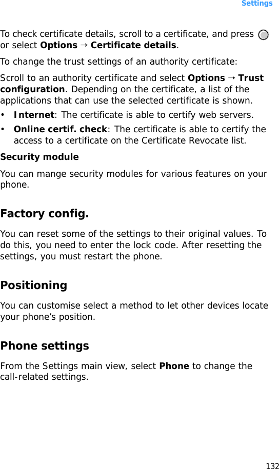 Settings132To check certificate details, scroll to a certificate, and press   or select Options → Certificate details.To change the trust settings of an authority certificate:Scroll to an authority certificate and select Options → Trust configuration. Depending on the certificate, a list of the applications that can use the selected certificate is shown. •Internet: The certificate is able to certify web servers.•Online certif. check: The certificate is able to certify the access to a certificate on the Certificate Revocate list.Security moduleYou can mange security modules for various features on your phone.Factory config.You can reset some of the settings to their original values. To do this, you need to enter the lock code. After resetting the settings, you must restart the phone.PositioningYou can customise select a method to let other devices locate your phone’s position.Phone settingsFrom the Settings main view, select Phone to change the call-related settings.