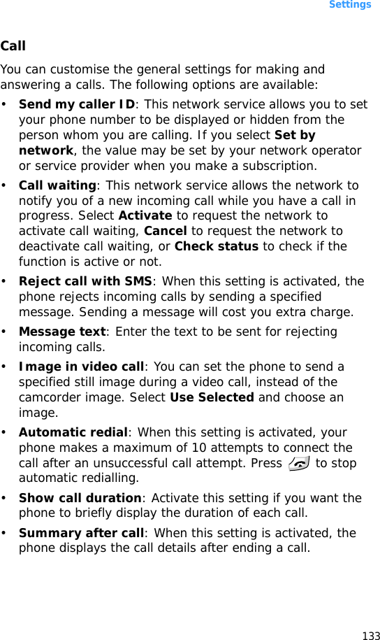 Settings133CallYou can customise the general settings for making and answering a calls. The following options are available:•Send my caller ID: This network service allows you to set your phone number to be displayed or hidden from the person whom you are calling. If you select Set by network, the value may be set by your network operator or service provider when you make a subscription.•Call waiting: This network service allows the network to notify you of a new incoming call while you have a call in progress. Select Activate to request the network to activate call waiting, Cancel to request the network to deactivate call waiting, or Check status to check if the function is active or not.•Reject call with SMS: When this setting is activated, the phone rejects incoming calls by sending a specified message. Sending a message will cost you extra charge.•Message text: Enter the text to be sent for rejecting incoming calls.•Image in video call: You can set the phone to send a specified still image during a video call, instead of the camcorder image. Select Use Selected and choose an image.•Automatic redial: When this setting is activated, your phone makes a maximum of 10 attempts to connect the call after an unsuccessful call attempt. Press   to stop automatic redialling.•Show call duration: Activate this setting if you want the phone to briefly display the duration of each call.•Summary after call: When this setting is activated, the phone displays the call details after ending a call.