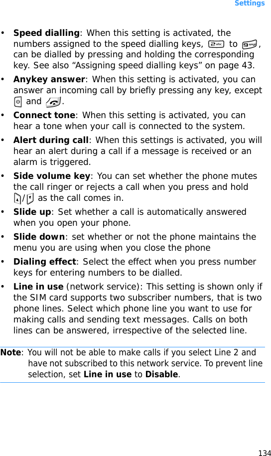 Settings134•Speed dialling: When this setting is activated, the numbers assigned to the speed dialling keys,   to  , can be dialled by pressing and holding the corresponding key. See also “Assigning speed dialling keys” on page 43.•Anykey answer: When this setting is activated, you can answer an incoming call by briefly pressing any key, except  and  .•Connect tone: When this setting is activated, you can hear a tone when your call is connected to the system.•Alert during call: When this settings is activated, you will hear an alert during a call if a message is received or an alarm is triggered.•Side volume key: You can set whether the phone mutes the call ringer or rejects a call when you press and hold /  as the call comes in.•Slide up: Set whether a call is automatically answered when you open your phone.•Slide down: set whether or not the phone maintains the menu you are using when you close the phone•Dialing effect: Select the effect when you press number keys for entering numbers to be dialled.•Line in use (network service): This setting is shown only if the SIM card supports two subscriber numbers, that is two phone lines. Select which phone line you want to use for making calls and sending text messages. Calls on both lines can be answered, irrespective of the selected line.Note: You will not be able to make calls if you select Line 2 and have not subscribed to this network service. To prevent line selection, set Line in use to Disable.