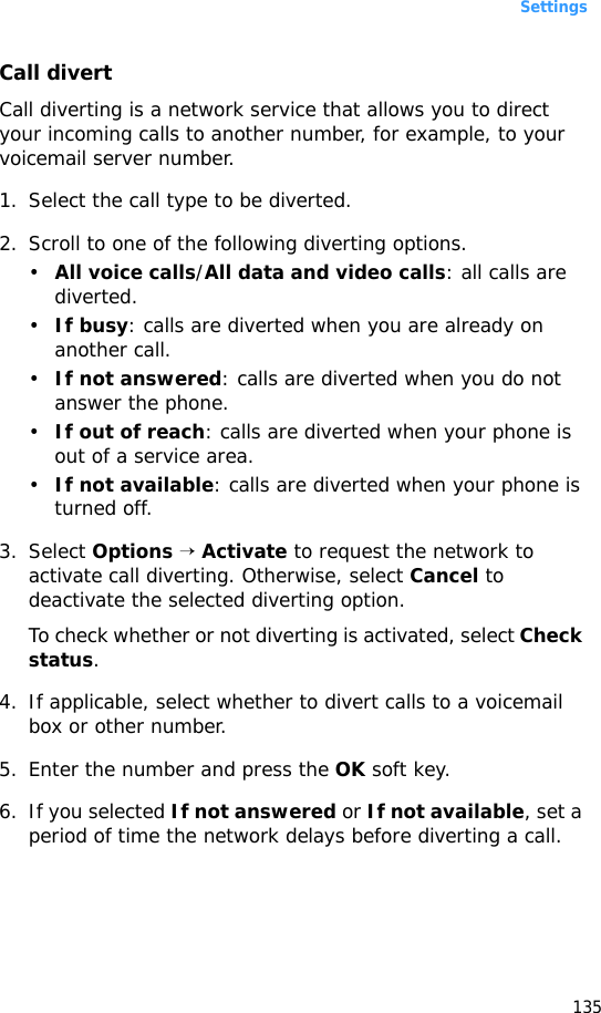 Settings135Call divertCall diverting is a network service that allows you to direct your incoming calls to another number, for example, to your voicemail server number.1. Select the call type to be diverted.2. Scroll to one of the following diverting options.•All voice calls/All data and video calls: all calls are diverted.•If busy: calls are diverted when you are already on another call.•If not answered: calls are diverted when you do not answer the phone.•If out of reach: calls are diverted when your phone is out of a service area.•If not available: calls are diverted when your phone is turned off.3. Select Options → Activate to request the network to activate call diverting. Otherwise, select Cancel to deactivate the selected diverting option.To check whether or not diverting is activated, select Check status.4. If applicable, select whether to divert calls to a voicemail box or other number.5. Enter the number and press the OK soft key.6. If you selected If not answered or If not available, set a period of time the network delays before diverting a call.