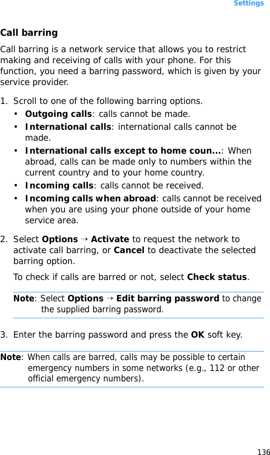 Settings136Call barringCall barring is a network service that allows you to restrict making and receiving of calls with your phone. For this function, you need a barring password, which is given by your service provider.1. Scroll to one of the following barring options.•Outgoing calls: calls cannot be made.•International calls: international calls cannot be made.•International calls except to home coun...: When abroad, calls can be made only to numbers within the current country and to your home country.•Incoming calls: calls cannot be received.•Incoming calls when abroad: calls cannot be received when you are using your phone outside of your home service area.2. Select Options → Activate to request the network to activate call barring, or Cancel to deactivate the selected barring option.To check if calls are barred or not, select Check status.Note: Select Options → Edit barring password to change the supplied barring password.3. Enter the barring password and press the OK soft key.Note: When calls are barred, calls may be possible to certain emergency numbers in some networks (e.g., 112 or other official emergency numbers).