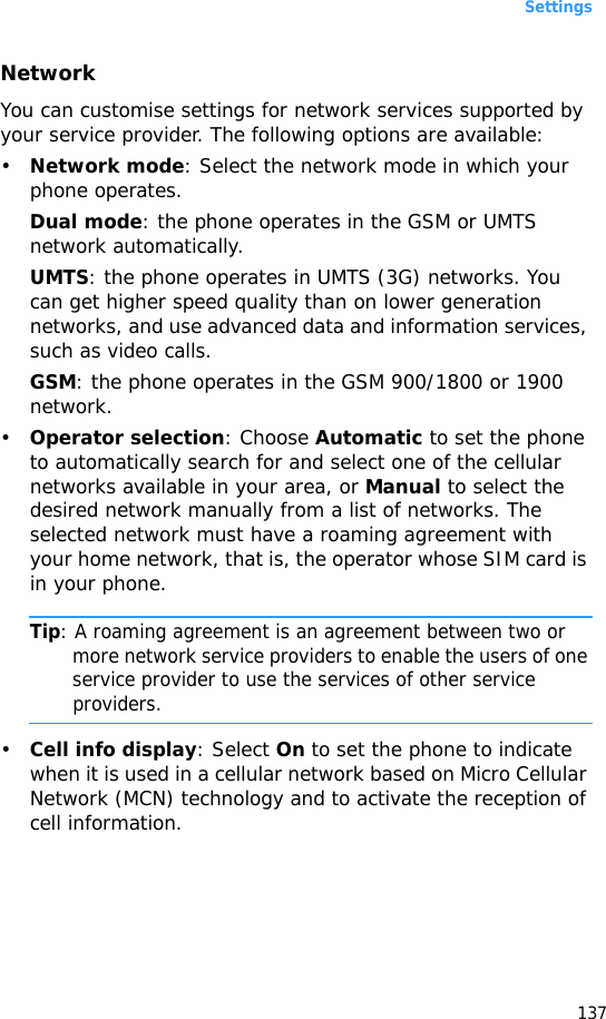 Settings137NetworkYou can customise settings for network services supported by your service provider. The following options are available:•Network mode: Select the network mode in which your phone operates.Dual mode: the phone operates in the GSM or UMTS network automatically.UMTS: the phone operates in UMTS (3G) networks. You can get higher speed quality than on lower generation networks, and use advanced data and information services, such as video calls.GSM: the phone operates in the GSM 900/1800 or 1900 network.•Operator selection: Choose Automatic to set the phone to automatically search for and select one of the cellular networks available in your area, or Manual to select the desired network manually from a list of networks. The selected network must have a roaming agreement with your home network, that is, the operator whose SIM card is in your phone.Tip: A roaming agreement is an agreement between two or more network service providers to enable the users of one service provider to use the services of other service providers.•Cell info display: Select On to set the phone to indicate when it is used in a cellular network based on Micro Cellular Network (MCN) technology and to activate the reception of cell information.