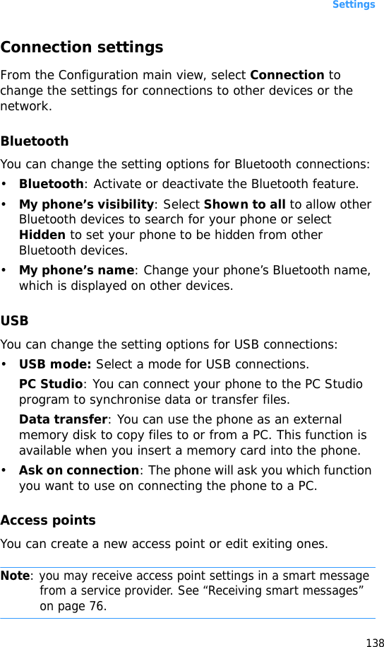 Settings138Connection settingsFrom the Configuration main view, select Connection to change the settings for connections to other devices or the network.BluetoothYou can change the setting options for Bluetooth connections:•Bluetooth: Activate or deactivate the Bluetooth feature. •My phone’s visibility: Select Shown to all to allow other Bluetooth devices to search for your phone or select Hidden to set your phone to be hidden from other Bluetooth devices.•My phone’s name: Change your phone’s Bluetooth name, which is displayed on other devices.USBYou can change the setting options for USB connections:•USB mode: Select a mode for USB connections.PC Studio: You can connect your phone to the PC Studio program to synchronise data or transfer files.Data transfer: You can use the phone as an external memory disk to copy files to or from a PC. This function is available when you insert a memory card into the phone.•Ask on connection: The phone will ask you which function you want to use on connecting the phone to a PC.Access pointsYou can create a new access point or edit exiting ones.Note: you may receive access point settings in a smart message from a service provider. See “Receiving smart messages” on page 76. 