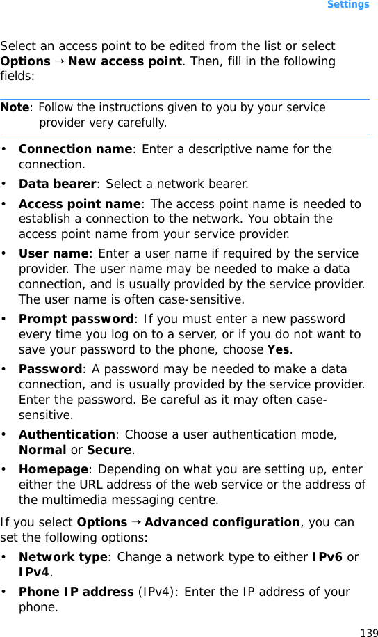 Settings139Select an access point to be edited from the list or select Options → New access point. Then, fill in the following fields:Note: Follow the instructions given to you by your service provider very carefully.•Connection name: Enter a descriptive name for the connection.•Data bearer: Select a network bearer.•Access point name: The access point name is needed to establish a connection to the network. You obtain the access point name from your service provider.•User name: Enter a user name if required by the service provider. The user name may be needed to make a data connection, and is usually provided by the service provider. The user name is often case-sensitive.•Prompt password: If you must enter a new password every time you log on to a server, or if you do not want to save your password to the phone, choose Yes. •Password: A password may be needed to make a data connection, and is usually provided by the service provider. Enter the password. Be careful as it may often case-sensitive.•Authentication: Choose a user authentication mode, Normal or Secure.•Homepage: Depending on what you are setting up, enter either the URL address of the web service or the address of the multimedia messaging centre.If you select Options → Advanced configuration, you can set the following options:•Network type: Change a network type to either IPv6 or IPv4.•Phone IP address (IPv4): Enter the IP address of your phone.