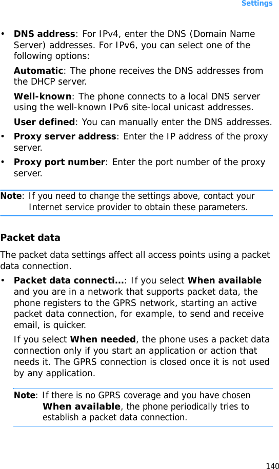 Settings140•DNS address: For IPv4, enter the DNS (Domain Name Server) addresses. For IPv6, you can select one of the following options:Automatic: The phone receives the DNS addresses from the DHCP server.Well-known: The phone connects to a local DNS server using the well-known IPv6 site-local unicast addresses.User defined: You can manually enter the DNS addresses.•Proxy server address: Enter the IP address of the proxy server.•Proxy port number: Enter the port number of the proxy server.Note: If you need to change the settings above, contact your Internet service provider to obtain these parameters.Packet dataThe packet data settings affect all access points using a packet data connection.•Packet data connecti...: If you select When available and you are in a network that supports packet data, the phone registers to the GPRS network, starting an active packet data connection, for example, to send and receive email, is quicker. If you select When needed, the phone uses a packet data connection only if you start an application or action that needs it. The GPRS connection is closed once it is not used by any application.Note: If there is no GPRS coverage and you have chosen When available, the phone periodically tries to establish a packet data connection.