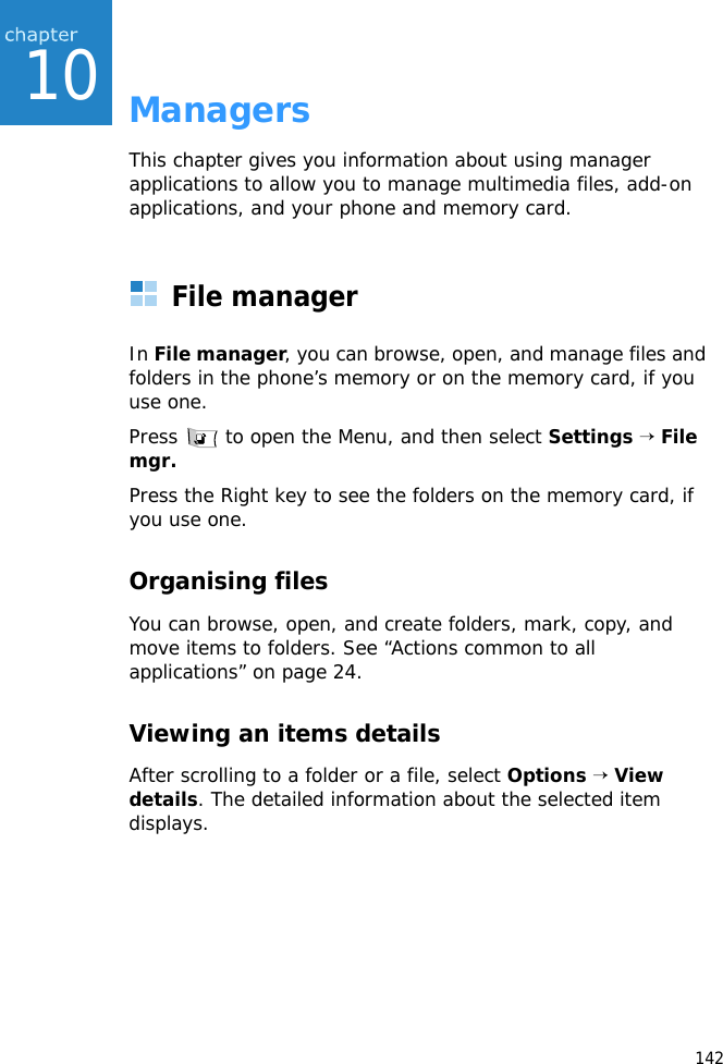 14210ManagersThis chapter gives you information about using manager applications to allow you to manage multimedia files, add-on applications, and your phone and memory card.File managerIn File manager, you can browse, open, and manage files and folders in the phone’s memory or on the memory card, if you use one.Press   to open the Menu, and then select Settings → File mgr.Press the Right key to see the folders on the memory card, if you use one.Organising filesYou can browse, open, and create folders, mark, copy, and move items to folders. See “Actions common to all applications” on page 24.Viewing an items detailsAfter scrolling to a folder or a file, select Options → View details. The detailed information about the selected item displays.