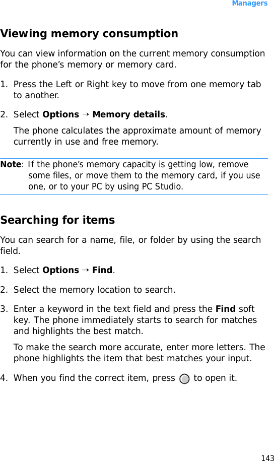 Managers143Viewing memory consumptionYou can view information on the current memory consumption for the phone’s memory or memory card.1. Press the Left or Right key to move from one memory tab to another.2. Select Options → Memory details.The phone calculates the approximate amount of memory currently in use and free memory.Note: If the phone’s memory capacity is getting low, remove some files, or move them to the memory card, if you use one, or to your PC by using PC Studio. Searching for itemsYou can search for a name, file, or folder by using the search field.1. Select Options → Find.2. Select the memory location to search.3. Enter a keyword in the text field and press the Find soft key. The phone immediately starts to search for matches and highlights the best match. To make the search more accurate, enter more letters. The phone highlights the item that best matches your input.4. When you find the correct item, press   to open it.