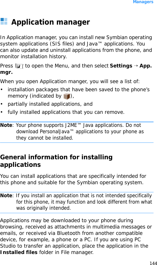 Managers144Application managerIn Application manager, you can install new Symbian operating system applications (SIS files) and Java™ applications. You can also update and uninstall applications from the phone, and monitor installation history.Press   to open the Menu, and then select Settings → App. mgr.When you open Application manger, you will see a list of:• installation packages that have been saved to the phone’s memory (indicated by  ),• partially installed applications, and • fully installed applications that you can remove.Note: Your phone supports J2ME™ Java applications. Do not download PersonalJava™ applications to your phone as they cannot be installed.General information for installing applicationsYou can install applications that are specifically intended for this phone and suitable for the Symbian operating system.Note: If you install an application that is not intended specifically for this phone, it may function and look different from what was originally intended.Applications may be downloaded to your phone during browsing, received as attachments in multimedia messages or emails, or received via Bluetooth from another compatible device, for example, a phone or a PC. If you are using PC Studio to transfer an application, place the application in the Installed files folder in File manager.