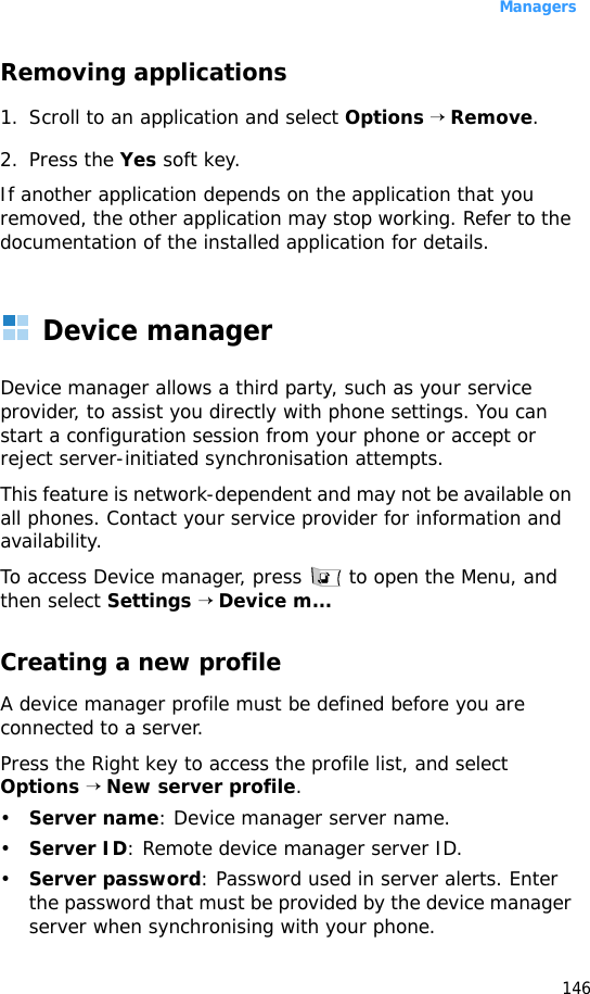 Managers146Removing applications1. Scroll to an application and select Options → Remove.2. Press the Yes soft key.If another application depends on the application that you removed, the other application may stop working. Refer to the documentation of the installed application for details.Device managerDevice manager allows a third party, such as your service provider, to assist you directly with phone settings. You can start a configuration session from your phone or accept or reject server-initiated synchronisation attempts. This feature is network-dependent and may not be available on all phones. Contact your service provider for information and availability.To access Device manager, press   to open the Menu, and then select Settings → Device m...Creating a new profile A device manager profile must be defined before you are connected to a server.Press the Right key to access the profile list, and select Options → New server profile.•Server name: Device manager server name. •Server ID: Remote device manager server ID. •Server password: Password used in server alerts. Enter the password that must be provided by the device manager server when synchronising with your phone.