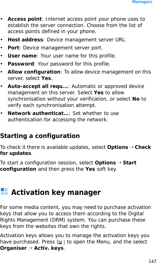 Managers147•Access point: Internet access point your phone uses to establish the server connection. Choose from the list of access points defined in your phone.•Host address: Device management server URL.•Port: Device management server port.•User name: Your user name for this profile.•Password: Your password for this profile.•Allow configuration: To allow device management on this server, select Yes.•Auto-accept all requ...: Automatic or approved device management on this server. Select Yes to allow synchronisation without your verification, or select No to verify each synchronisation attempt.•Network authenticat...: Set whether to use authentication for accessing the network.Starting a configuration To check it there is available updates, select Options → Check for updates.To start a configuration session, select Options → Start configuration and then press the Yes soft key.Activation key managerFor some media content, you may need to purchase activation keys that allow you to access them according to the Digital Rights Management (DRM) system. You can purchase these keys from the websites that own the rights.Activation keys allows you to manage the activation keys you have purchased. Press   to open the Menu, and the select Organiser → Activ. keys.